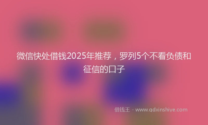 微信快处借钱2025年推荐，罗列5个不看负债和征信的口子