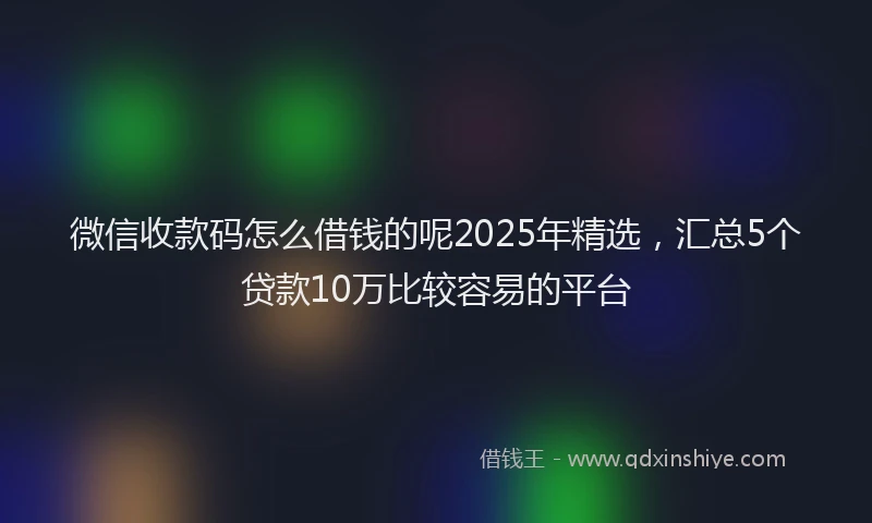 微信收款码怎么借钱的呢2025年精选，汇总5个贷款10万比较容易的平台