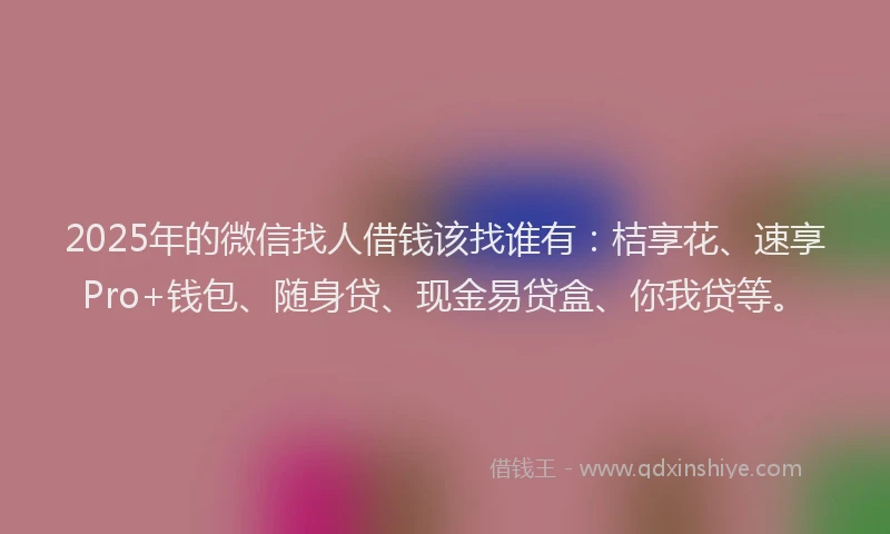 2025年的微信找人借钱该找谁有：桔享花、速享Pro+钱包、随身贷、现金易贷盒、你我贷等。
