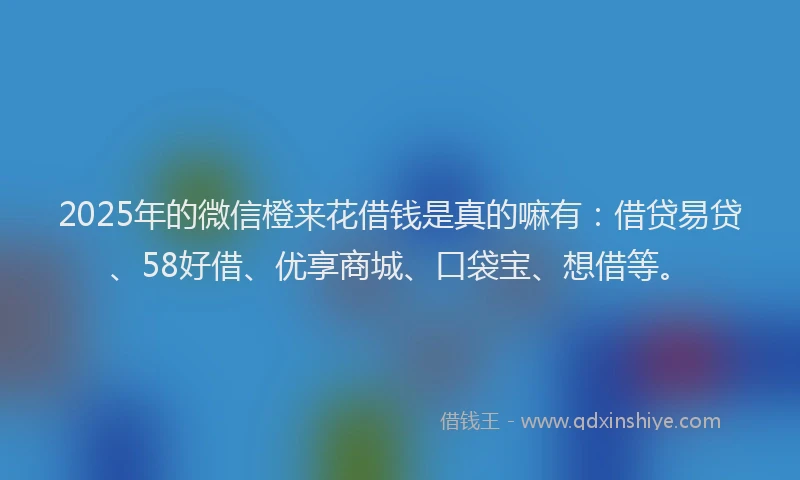 2025年的微信橙来花借钱是真的嘛有：借贷易贷、58好借、优享商城、口袋宝、想借等。