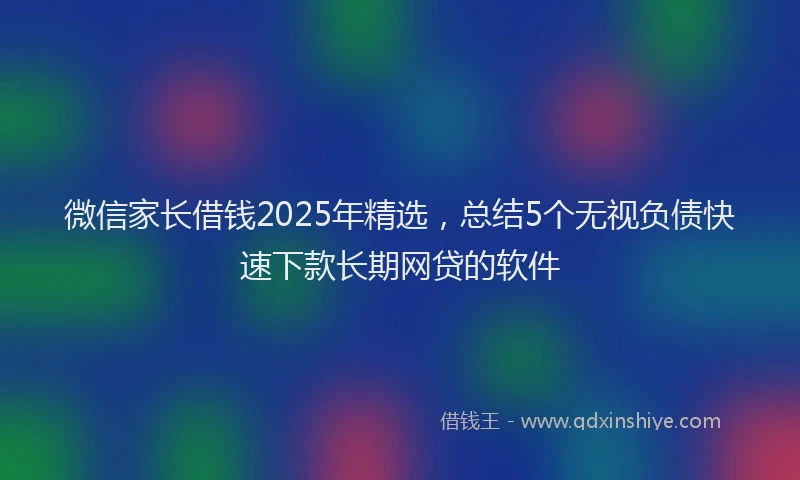 微信家长借钱2025年精选，总结5个无视负债快速下款长期网贷的软件