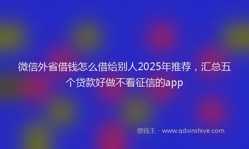 微信外省借钱怎么借给别人2025年推荐，汇总五个贷款好做不看征信的app
