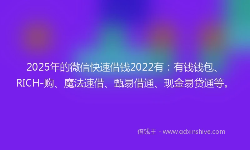 2025年的微信快速借钱2022有：有钱钱包、RICH-购、魔法速借、甄易借通、现金易贷通等。