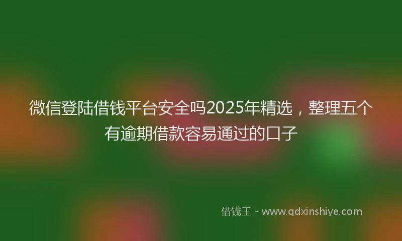 微信登陆借钱平台安全吗2025年精选，整理五个有逾期借款容易通过的口子