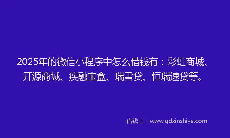 2025年的微信小程序中怎么借钱有：彩虹商城、开源商城、疾融宝盒、瑞雪贷、恒瑞速贷等。