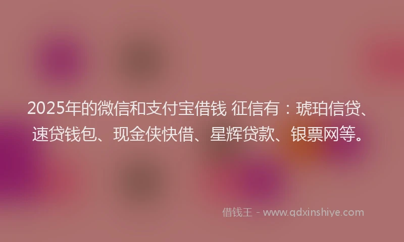 2025年的微信和支付宝借钱 征信有：琥珀信贷、速贷钱包、现金侠快借、星辉贷款、银票网等。