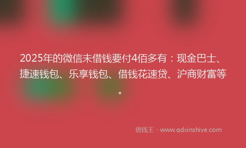 2025年的微信未借钱要付4佰多有：现金巴士、捷速钱包、乐享钱包、借钱花速贷、沪商财富等。