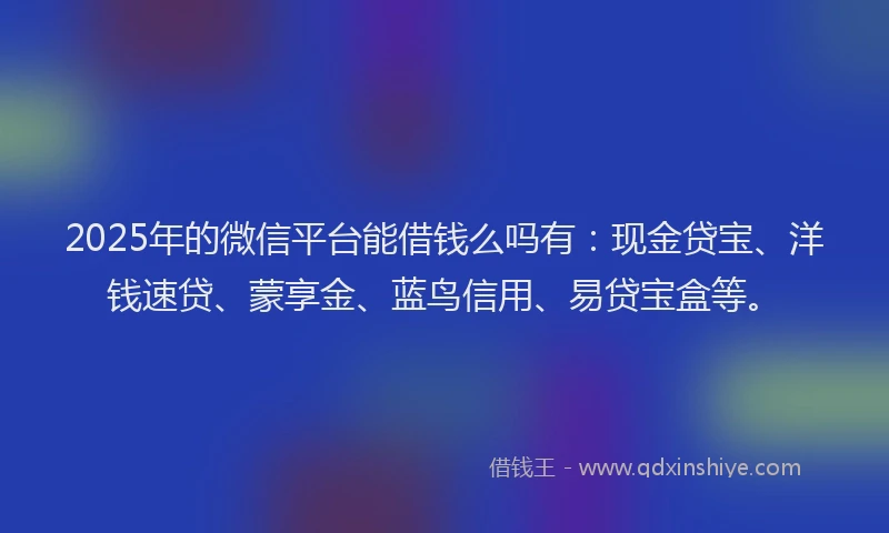 2025年的微信平台能借钱么吗有：现金贷宝、洋钱速贷、蒙享金、蓝鸟信用、易贷宝盒等。