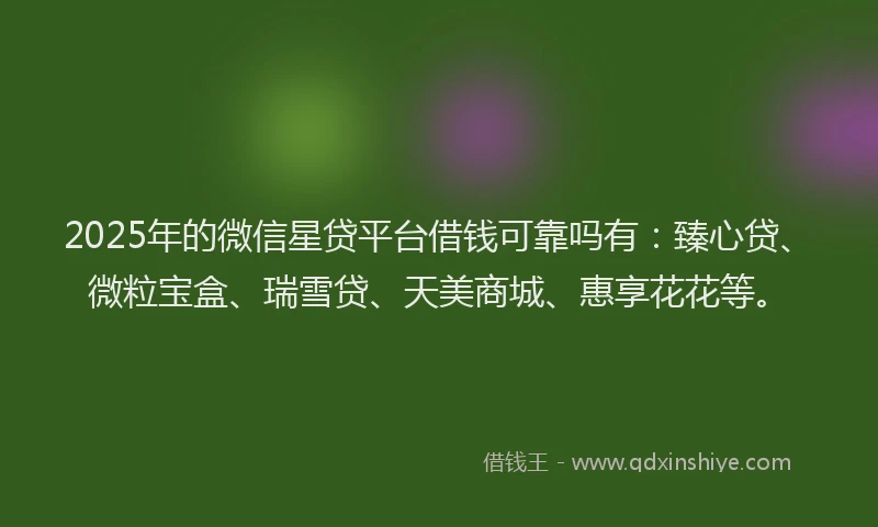 2025年的微信星贷平台借钱可靠吗有：臻心贷、微粒宝盒、瑞雪贷、天美商城、惠享花花等。