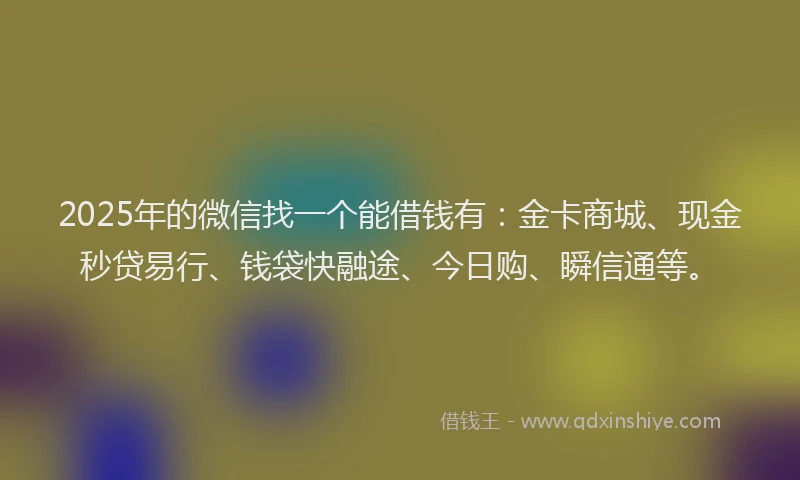 2025年的微信找一个能借钱有：金卡商城、现金秒贷易行、钱袋快融途、今日购、瞬信通等。