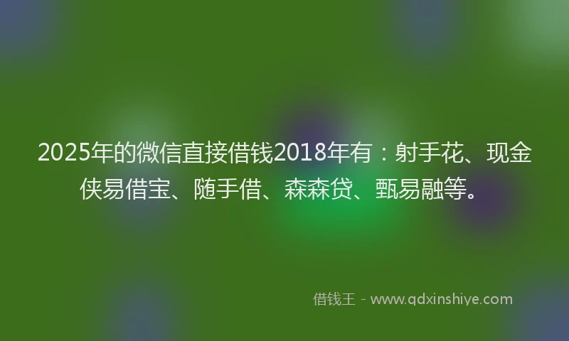 2025年的微信直接借钱2018年有：射手花、现金侠易借宝、随手借、森森贷、甄易融等。