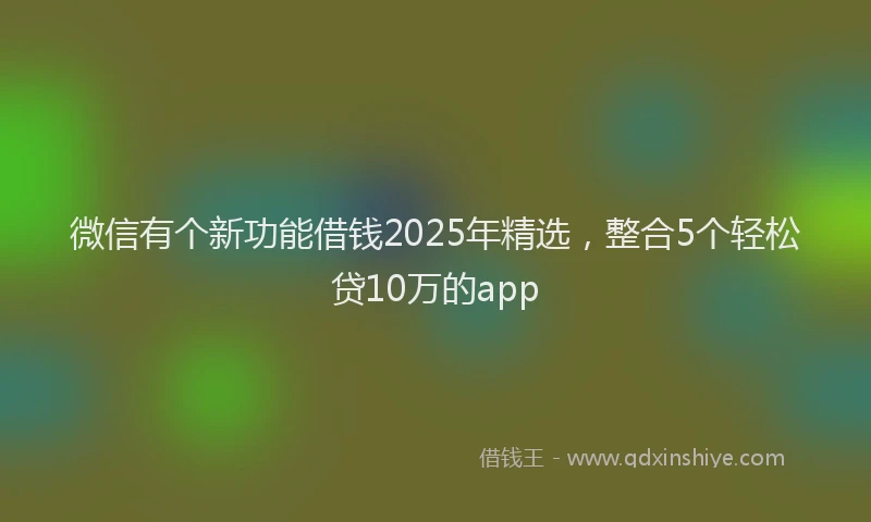 微信有个新功能借钱2025年精选，整合5个轻松贷10万的app