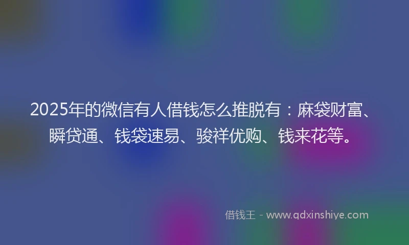 2025年的微信有人借钱怎么推脱有：麻袋财富、瞬贷通、钱袋速易、骏祥优购、钱来花等。
