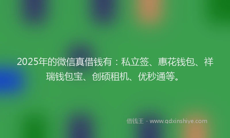 2025年的微信真借钱有：私立签、惠花钱包、祥瑞钱包宝、创硕租机、优秒通等。