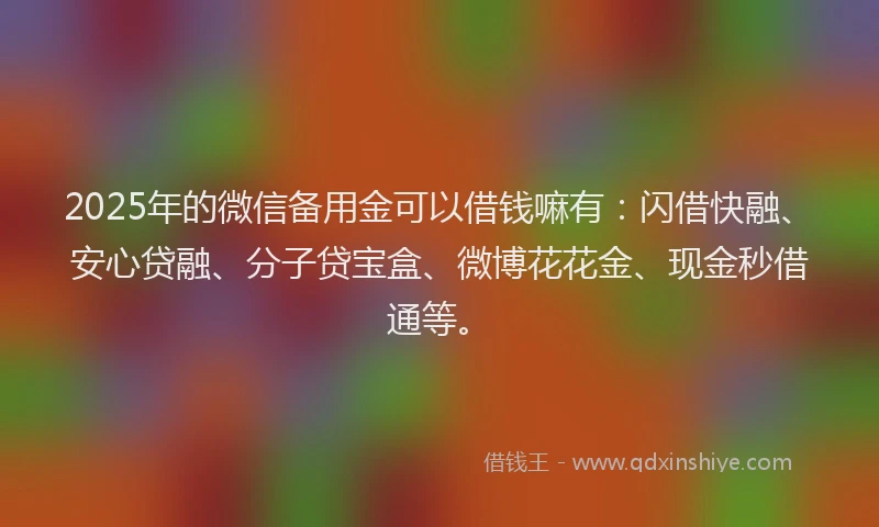 2025年的微信备用金可以借钱嘛有：闪借快融、安心贷融、分子贷宝盒、微博花花金、现金秒借通等。