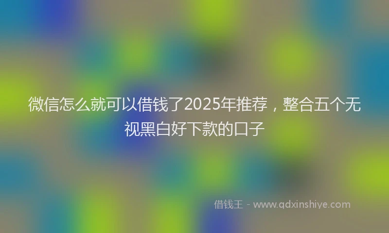 微信怎么就可以借钱了2025年推荐，整合五个无视黑白好下款的口子