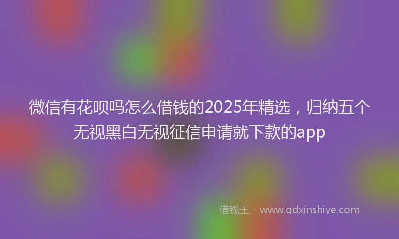 微信有花呗吗怎么借钱的2025年精选，归纳五个无视黑白无视征信申请就下款的app