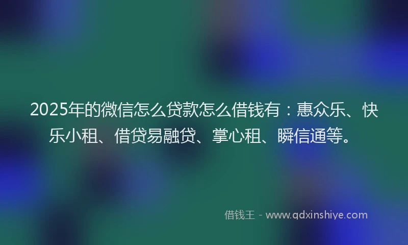 2025年的微信怎么贷款怎么借钱有：惠众乐、快乐小租、借贷易融贷、掌心租、瞬信通等。