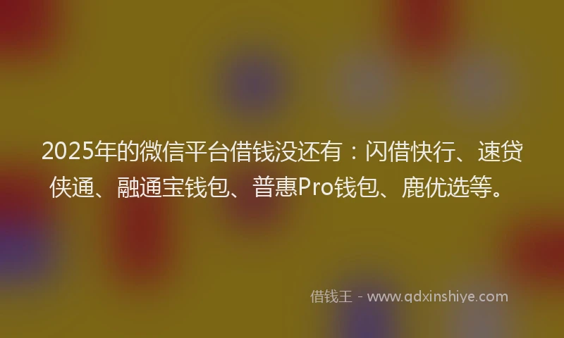2025年的微信平台借钱没还有：闪借快行、速贷侠通、融通宝钱包、普惠Pro钱包、鹿优选等。