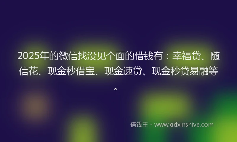 2025年的微信找没见个面的借钱有：幸福贷、随信花、现金秒借宝、现金速贷、现金秒贷易融等。