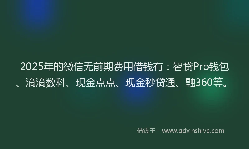2025年的微信无前期费用借钱有：智贷Pro钱包、滴滴数科、现金点点、现金秒贷通、融360等。