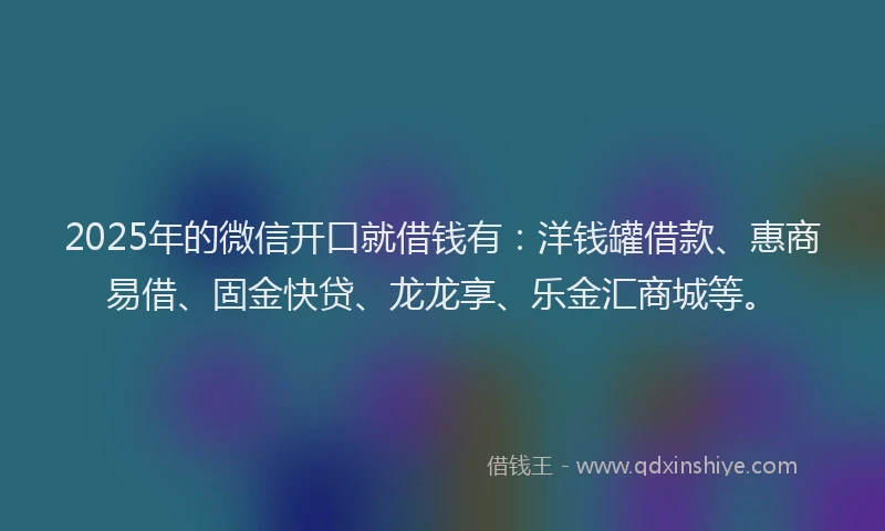 2025年的微信开口就借钱有：洋钱罐借款、惠商易借、固金快贷、龙龙享、乐金汇商城等。