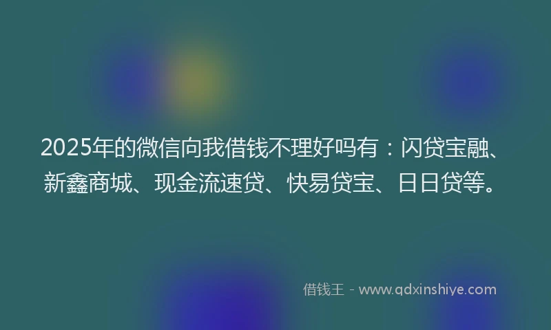 2025年的微信向我借钱不理好吗有：闪贷宝融、新鑫商城、现金流速贷、快易贷宝、日日贷等。