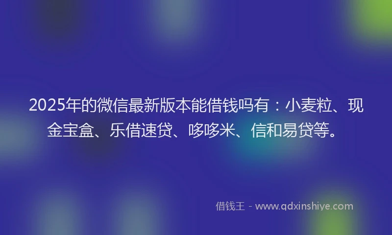 2025年的微信最新版本能借钱吗有：小麦粒、现金宝盒、乐借速贷、哆哆米、信和易贷等。