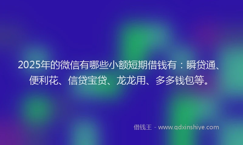 2025年的微信有哪些小额短期借钱有：瞬贷通、便利花、信贷宝贷、龙龙用、多多钱包等。