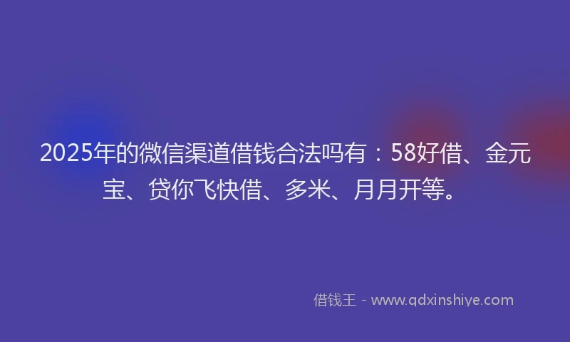 2025年的微信渠道借钱合法吗有：58好借、金元宝、贷你飞快借、多米、月月开等。