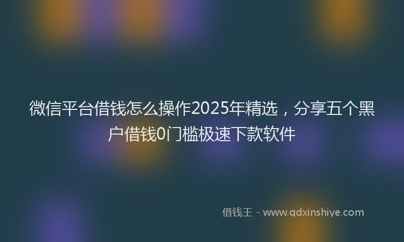 微信平台借钱怎么操作2025年精选，分享五个黑户借钱0门槛极速下款软件