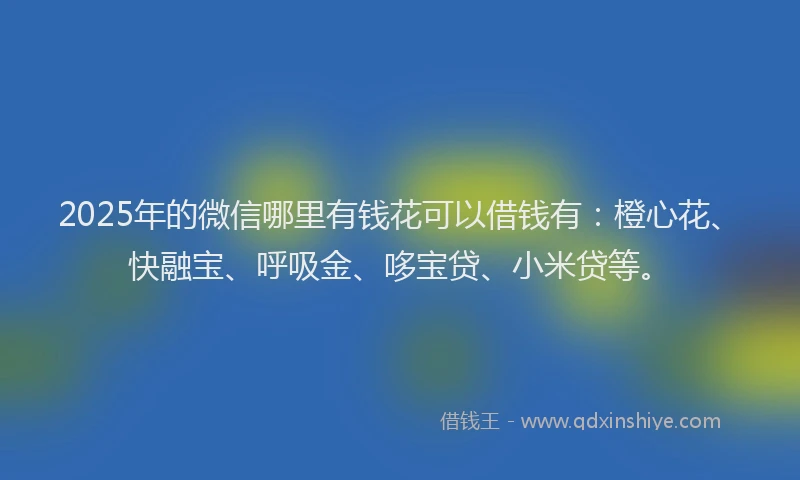 2025年的微信哪里有钱花可以借钱有：橙心花、快融宝、呼吸金、哆宝贷、小米贷等。