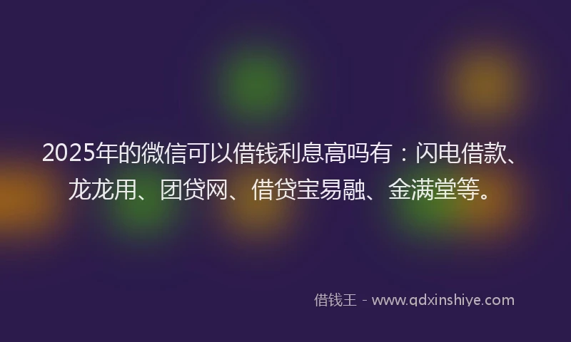 2025年的微信可以借钱利息高吗有：闪电借款、龙龙用、团贷网、借贷宝易融、金满堂等。