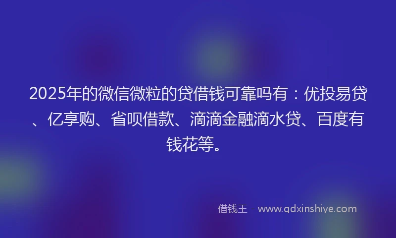 2025年的微信微粒的贷借钱可靠吗有：优投易贷、亿享购、省呗借款、滴滴金融滴水贷、百度有钱花等。