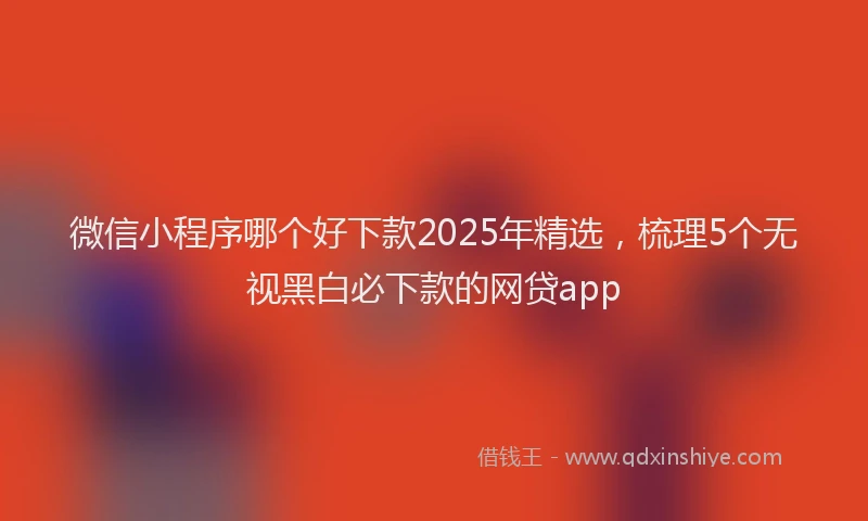 微信小程序哪个好下款2025年精选，梳理5个无视黑白必下款的网贷app