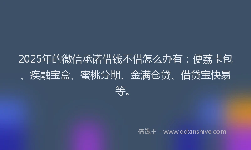 2025年的微信承诺借钱不借怎么办有：便荔卡包、疾融宝盒、蜜桃分期、金满仓贷、借贷宝快易等。