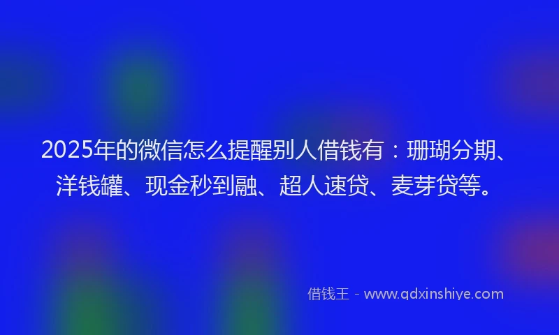 2025年的微信怎么提醒别人借钱有：珊瑚分期、洋钱罐、现金秒到融、超人速贷、麦芽贷等。