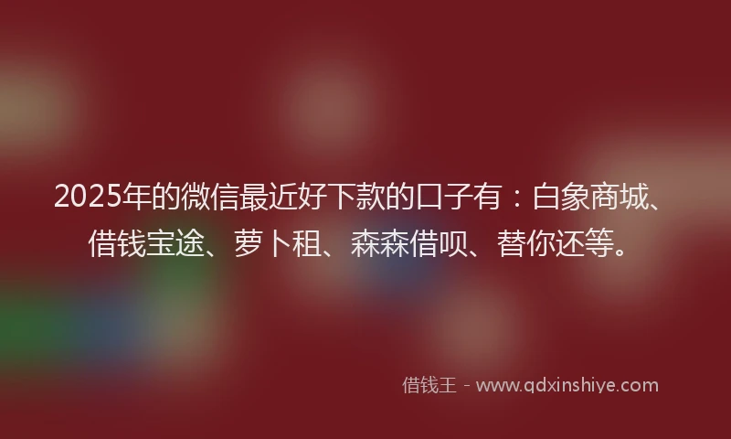2025年的微信最近好下款的口子有：白象商城、借钱宝途、萝卜租、森森借呗、替你还等。