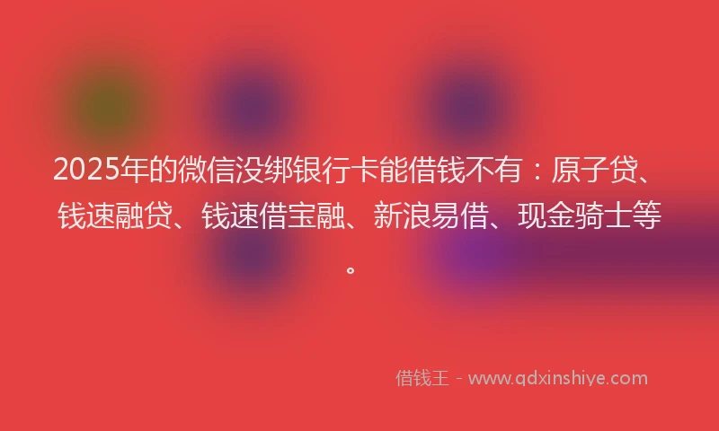 2025年的微信没绑银行卡能借钱不有：原子贷、钱速融贷、钱速借宝融、新浪易借、现金骑士等。