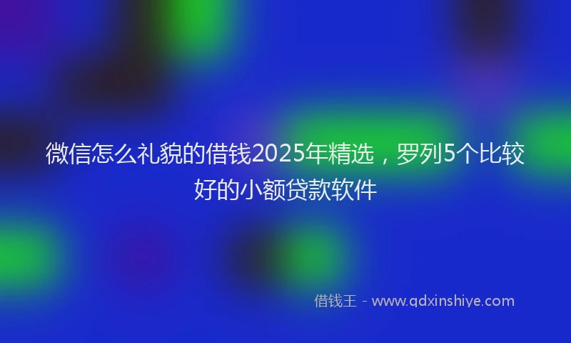 微信怎么礼貌的借钱2025年精选，罗列5个比较好的小额贷款软件