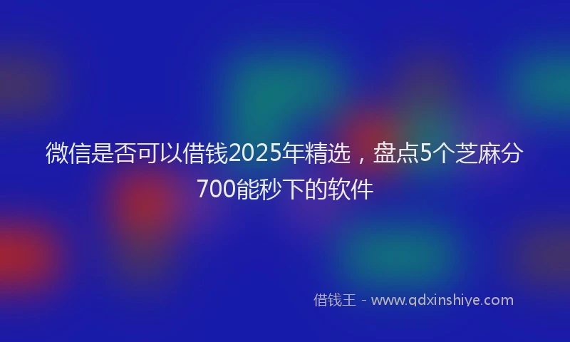 微信是否可以借钱2025年精选，盘点5个芝麻分700能秒下的软件