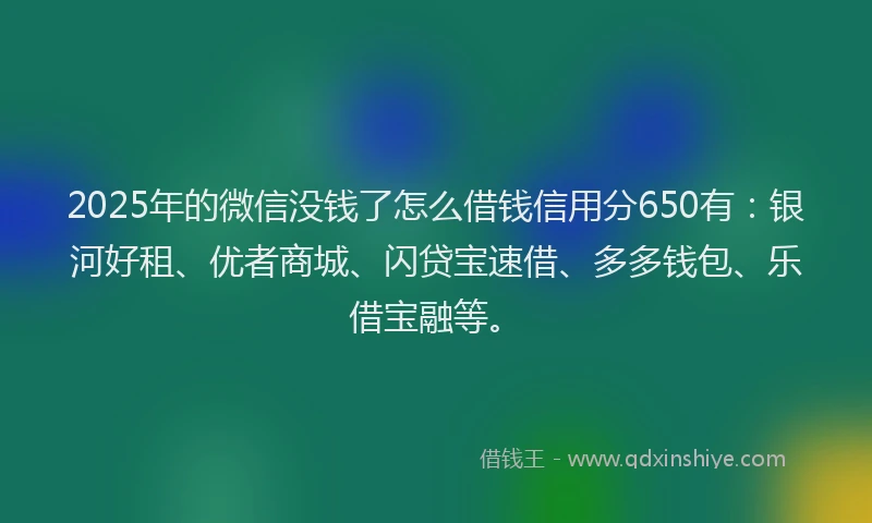 2025年的微信没钱了怎么借钱信用分650有：银河好租、优者商城、闪贷宝速借、多多钱包、乐借宝融等。