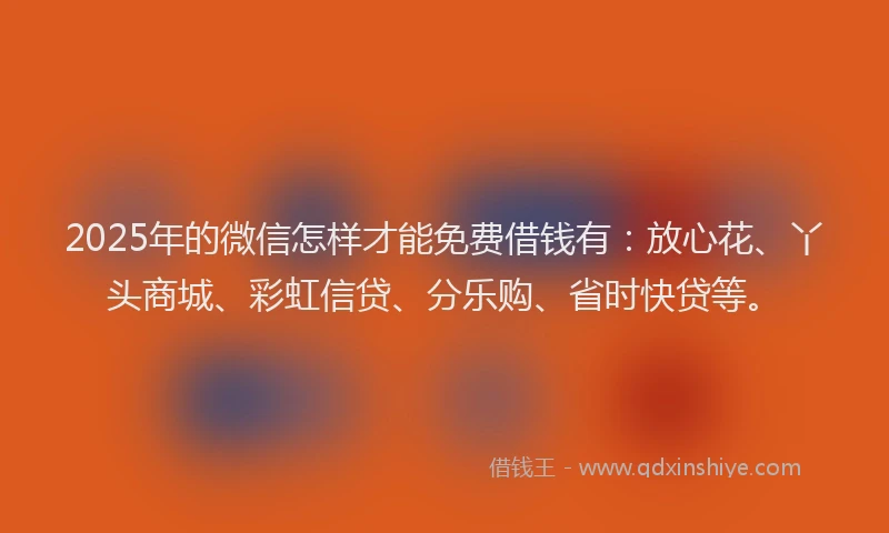 2025年的微信怎样才能免费借钱有：放心花、丫头商城、彩虹信贷、分乐购、省时快贷等。