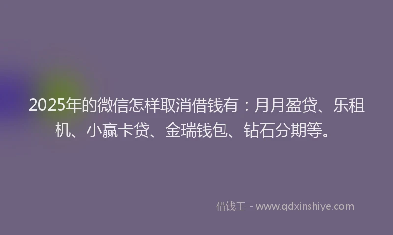 2025年的微信怎样取消借钱有：月月盈贷、乐租机、小赢卡贷、金瑞钱包、钻石分期等。