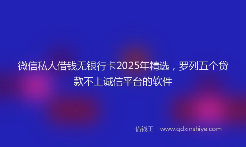 微信私人借钱无银行卡2025年精选，罗列五个贷款不上诚信平台的软件