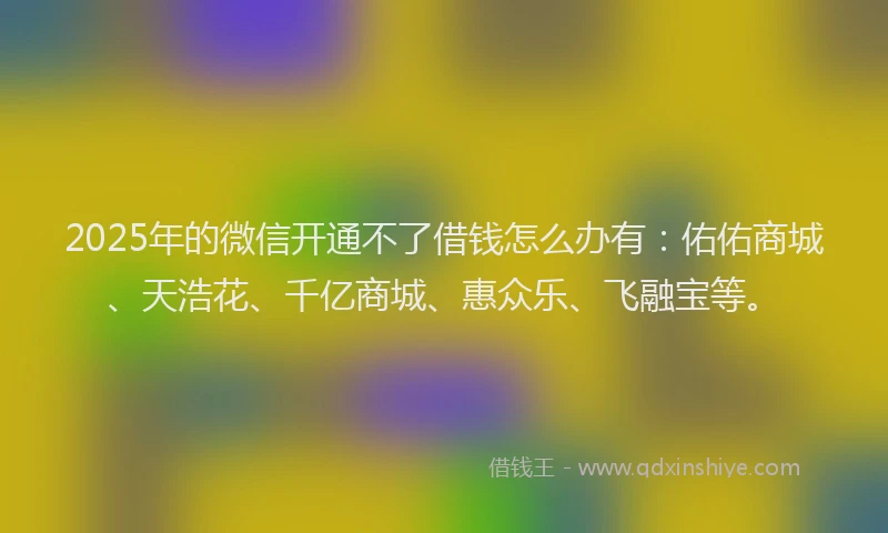 2025年的微信开通不了借钱怎么办有：佑佑商城、天浩花、千亿商城、惠众乐、飞融宝等。