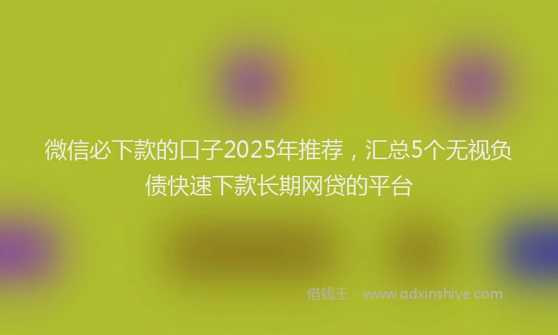 微信必下款的口子2025年推荐，汇总5个无视负债快速下款长期网贷的平台
