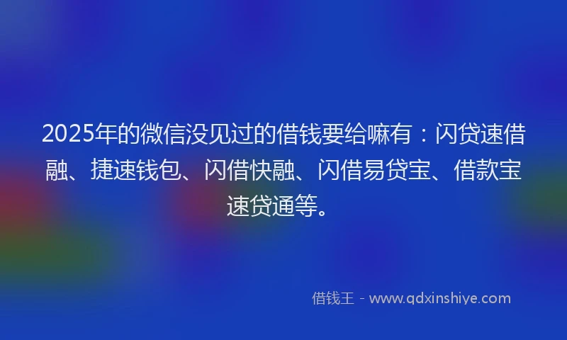 2025年的微信没见过的借钱要给嘛有：闪贷速借融、捷速钱包、闪借快融、闪借易贷宝、借款宝速贷通等。