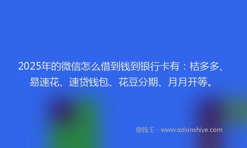 2025年的微信怎么借到钱到银行卡有：桔多多、易速花、速贷钱包、花豆分期、月月开等。
