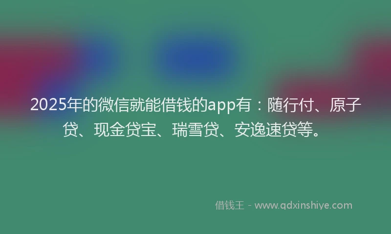 2025年的微信就能借钱的app有：随行付、原子贷、现金贷宝、瑞雪贷、安逸速贷等。